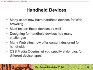 Handheld Devices
• Many users now have handheld devices for Web
browsing
• Must test on these devices as well
• Designing for handheld devices has many
challenges
• Many Web sites now offer content designed for
handhelds
• CSS Media Queries let you specify style rules for
different device types
18Web Design Principles, 5th
Ed.
 