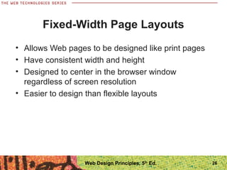 Fixed-Width Page Layouts
• Allows Web pages to be designed like print pages
• Have consistent width and height
• Designed to center in the browser window
regardless of screen resolution
• Easier to design than flexible layouts
26Web Design Principles, 5th
Ed.
 