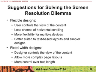 Suggestions for Solving the Screen
Resolution Dilemma
• Flexible designs:
– User controls the view of the content
– Less chance of horizontal scrolling
– More flexibility for multiple devices
– Better suited to text-based layouts and simpler
designs
• Fixed-width designs:
– Designer controls the view of the content
– Allow more complex page layouts
– More control over text length
28Web Design Principles, 5th
Ed.
 