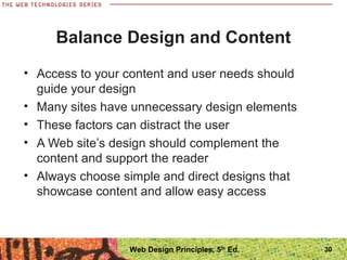 Balance Design and Content
• Access to your content and user needs should
guide your design
• Many sites have unnecessary design elements
• These factors can distract the user
• A Web site’s design should complement the
content and support the reader
• Always choose simple and direct designs that
showcase content and allow easy access
30Web Design Principles, 5th
Ed.
 