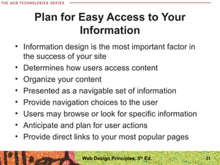 Plan for Easy Access to Your
Information
• Information design is the most important factor in
the success of your site
• Determines how users access content
• Organize your content
• Presented as a navigable set of information
• Provide navigation choices to the user
• Users may browse or look for specific information
• Anticipate and plan for user actions
• Provide direct links to your most popular pages
31Web Design Principles, 5th
Ed.
 