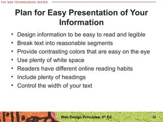 Plan for Easy Presentation of Your
Information
• Design information to be easy to read and legible
• Break text into reasonable segments
• Provide contrasting colors that are easy on the eye
• Use plenty of white space
• Readers have different online reading habits
• Include plenty of headings
• Control the width of your text
32Web Design Principles, 5th
Ed.
 