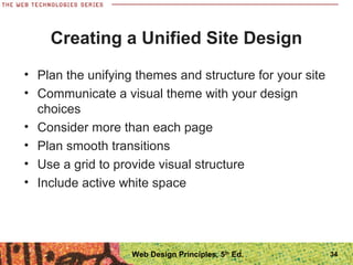 Creating a Unified Site Design
• Plan the unifying themes and structure for your site
• Communicate a visual theme with your design
choices
• Consider more than each page
• Plan smooth transitions
• Use a grid to provide visual structure
• Include active white space
34Web Design Principles, 5th
Ed.
 