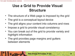 Use a Grid to Provide Visual
Structure
• The structure of a Web page is imposed by the grid
• The grid is a conceptual layout device
• The grid aligns your content into columns and rows
• Impose a grid to provide visual consistency
• You can break out of the grid to provide variety and
highlight information
• The grid provides page margins and gutters
between elements
38Web Design Principles, 5th
Ed.
 