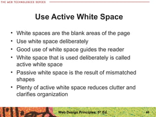 Use Active White Space
• White spaces are the blank areas of the page
• Use white space deliberately
• Good use of white space guides the reader
• White space that is used deliberately is called
active white space
• Passive white space is the result of mismatched
shapes
• Plenty of active white space reduces clutter and
clarifies organization
40Web Design Principles, 5th
Ed.
 