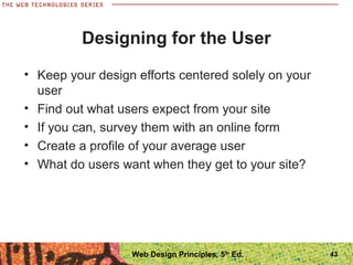 Designing for the User
• Keep your design efforts centered solely on your
user
• Find out what users expect from your site
• If you can, survey them with an online form
• Create a profile of your average user
• What do users want when they get to your site?
43Web Design Principles, 5th
Ed.
 
