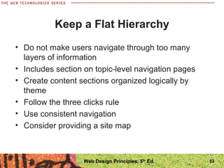 Keep a Flat Hierarchy
• Do not make users navigate through too many
layers of information
• Includes section on topic-level navigation pages
• Create content sections organized logically by
theme
• Follow the three clicks rule
• Use consistent navigation
• Consider providing a site map
53Web Design Principles, 5th
Ed.
 