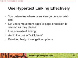 Use Hypertext Linking Effectively
• You determine where users can go on your Web
site
• Let users move from page to page or section to
section as they please
• Use contextual linking
• Avoid the use of “click here”
• Provide plenty of navigation options
54Web Design Principles, 5th
Ed.
 