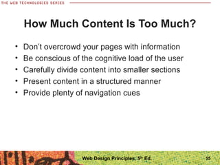 How Much Content Is Too Much?
• Don’t overcrowd your pages with information
• Be conscious of the cognitive load of the user
• Carefully divide content into smaller sections
• Present content in a structured manner
• Provide plenty of navigation cues
55Web Design Principles, 5th
Ed.
 