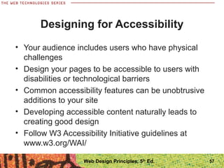 Designing for Accessibility
• Your audience includes users who have physical
challenges
• Design your pages to be accessible to users with
disabilities or technological barriers
• Common accessibility features can be unobtrusive
additions to your site
• Developing accessible content naturally leads to
creating good design
• Follow W3 Accessibility Initiative guidelines at
www.w3.org/WAI/
57Web Design Principles, 5th
Ed.
 