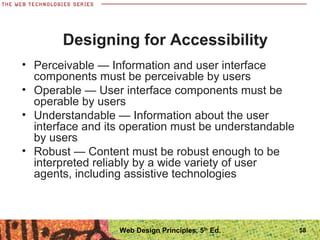 • Perceivable — Information and user interface
components must be perceivable by users
• Operable — User interface components must be
operable by users
• Understandable — Information about the user
interface and its operation must be understandable
by users
• Robust — Content must be robust enough to be
interpreted reliably by a wide variety of user
agents, including assistive technologies
Designing for Accessibility
58Web Design Principles, 5th
Ed.
 