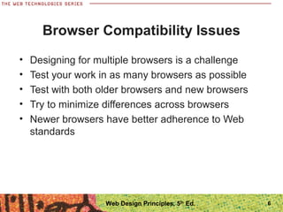 Browser Compatibility Issues
• Designing for multiple browsers is a challenge
• Test your work in as many browsers as possible
• Test with both older browsers and new browsers
• Try to minimize differences across browsers
• Newer browsers have better adherence to Web
standards
6Web Design Principles, 5th
Ed.
 