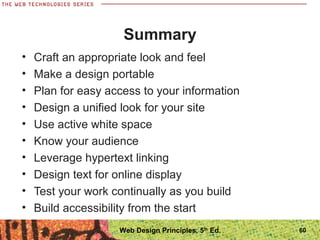 Summary
• Craft an appropriate look and feel
• Make a design portable
• Plan for easy access to your information
• Design a unified look for your site
• Use active white space
• Know your audience
• Leverage hypertext linking
• Design text for online display
• Test your work continually as you build
• Build accessibility from the start
60Web Design Principles, 5th
Ed.
 
