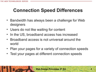 Connection Speed Differences
• Bandwidth has always been a challenge for Web
designers
• Users do not like waiting for content
• In the US, broadband access has increased
• Broadband access is not universal around the
world
• Plan your pages for a variety of connection speeds
• Test your pages at different connection speeds
8Web Design Principles, 5th
Ed.
 