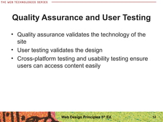 • Quality assurance validates the technology of the
site
• User testing validates the design
• Cross-platform testing and usability testing ensure
users can access content easily
Quality Assurance and User Testing
12Web Design Principles 5th
Ed.
 
