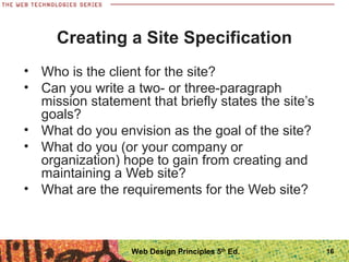 • Who is the client for the site?
• Can you write a two- or three-paragraph
mission statement that briefly states the site’s
goals?
• What do you envision as the goal of the site?
• What do you (or your company or
organization) hope to gain from creating and
maintaining a Web site?
• What are the requirements for the Web site?
Creating a Site Specification
16Web Design Principles 5th
Ed.
 