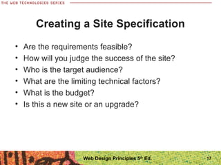 • Are the requirements feasible?
• How will you judge the success of the site?
• Who is the target audience?
• What are the limiting technical factors?
• What is the budget?
• Is this a new site or an upgrade?
Creating a Site Specification
17Web Design Principles 5th
Ed.
 