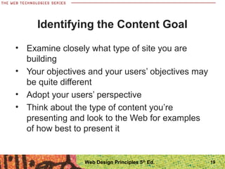 • Examine closely what type of site you are
building
• Your objectives and your users’ objectives may
be quite different
• Adopt your users’ perspective
• Think about the type of content you’re
presenting and look to the Web for examples
of how best to present it
Identifying the Content Goal
19Web Design Principles 5th
Ed.
 