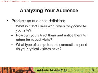 • Produce an audience definition:
– What is it that users want when they come to
your site?
– How can you attract them and entice them to
return for repeat visits?
– What type of computer and connection speed
do your typical visitors have?
Analyzing Your Audience
23Web Design Principles 5th
Ed.
 