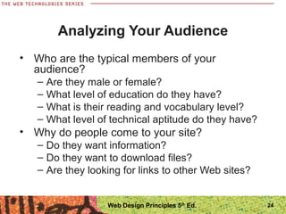 • Who are the typical members of your
audience?
– Are they male or female?
– What level of education do they have?
– What is their reading and vocabulary level?
– What level of technical aptitude do they have?
• Why do people come to your site?
– Do they want information?
– Do they want to download files?
– Are they looking for links to other Web sites?
Analyzing Your Audience
24Web Design Principles 5th
Ed.
 