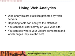 • Web analytics are statistics gathered by Web
servers
• Reporting tools can analyze the statistics
• You can track user activity on your Web site
• You can see where your visitors come from and
which pages they like the best
Using Web Analytics
25Web Design Principles 5th
Ed.
 