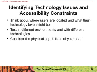 • Think about where users are located and what their
technology level might be
• Test in different environments and with different
technologies
• Consider the physical capabilities of your users
Identifying Technology Issues and
Accessibility Constraints
26Web Design Principles 5th
Ed.
 