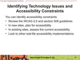 You can identify accessibility constraints
• Review the WCAG 2.0 and section 508 guidelines
• In new sites, plan for accessibility
• In existing sites, assess the current accessibility
• Look to other real-life accessibility implementations
Identifying Technology Issues and
Accessibility Constraints
27Web Design Principles 5th
Ed.
 