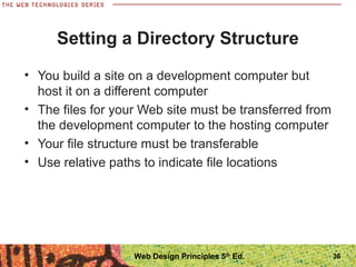 • You build a site on a development computer but
host it on a different computer
• The files for your Web site must be transferred from
the development computer to the hosting computer
• Your file structure must be transferable
• Use relative paths to indicate file locations
Setting a Directory Structure
36Web Design Principles 5th
Ed.
 
