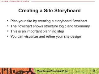 • Plan your site by creating a storyboard flowchart
• The flowchart shows structure logic and taxonomy
• This is an important planning step
• You can visualize and refine your site design
Creating a Site Storyboard
39Web Design Principles 5th
Ed.
 