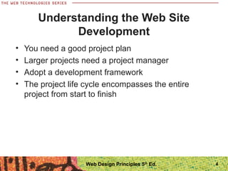 Understanding the Web Site
Development
• You need a good project plan
• Larger projects need a project manager
• Adopt a development framework
• The project life cycle encompasses the entire
project from start to finish
4Web Design Principles 5th
Ed.
 