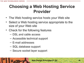 • The Web hosting service hosts your Web site
• Select a Web hosting service appropriate to the
size of your Web site
• Check for the following features
– DSL and cable access
– Accessible technical support
– E-mail addresses
– SQL database support
– Secure socket layer support
Choosing a Web Hosting Service
Provider
48Web Design Principles 5th
Ed.
 
