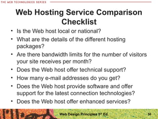 • Is the Web host local or national?
• What are the details of the different hosting
packages?
• Are there bandwidth limits for the number of visitors
your site receives per month?
• Does the Web host offer technical support?
• How many e-mail addresses do you get?
• Does the Web host provide software and offer
support for the latest connection technologies?
• Does the Web host offer enhanced services?
Web Hosting Service Comparison
Checklist
50Web Design Principles 5th
Ed.
 