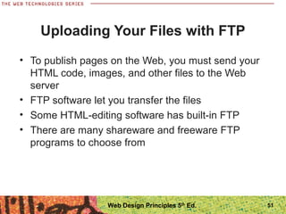 • To publish pages on the Web, you must send your
HTML code, images, and other files to the Web
server
• FTP software let you transfer the files
• Some HTML-editing software has built-in FTP
• There are many shareware and freeware FTP
programs to choose from
Uploading Your Files with FTP
51Web Design Principles 5th
Ed.
 