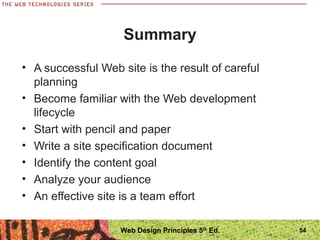 • A successful Web site is the result of careful
planning
• Become familiar with the Web development
lifecycle
• Start with pencil and paper
• Write a site specification document
• Identify the content goal
• Analyze your audience
• An effective site is a team effort
Summary
54Web Design Principles 5th
Ed.
 