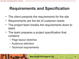 • The client presents the requirements for the site
• Requirements are the list of customer needs
• The project team breaks the requirements down to
tasks
• The team prepares a project specification that
contains:
– Page layout sketches
– Audience definition
– Technical requirements
Requirements and Specification
6Web Design Principles 5th
Ed.
 