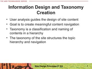 • User analysis guides the design of site content
• Goal is to create meaningful content navigation
• Taxonomy is a classification and naming of
contents in a hierarchy
• The taxonomy of the site structures the topic
hierarchy and navigation
Information Design and Taxonomy
Creation
7Web Design Principles 5th
Ed.
 
