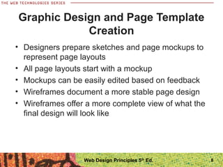 • Designers prepare sketches and page mockups to
represent page layouts
• All page layouts start with a mockup
• Mockups can be easily edited based on feedback
• Wireframes document a more stable page design
• Wireframes offer a more complete view of what the
final design will look like
Graphic Design and Page Template
Creation
8Web Design Principles 5th
Ed.
 