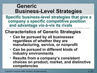 Generic  Business-Level Strategies Characteristics of Generic Strategies Can be pursued by all businesses regardless of whether they are manufacturing, service, or nonprofit Can be pursued in different kinds of industry environments Results from a company’s consistent choices on product, market, and distinctive competencies Specific business-level strategies that give a company a specific competitive position  and advantage vis-à-vis its rivals   