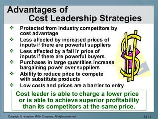 Advantages of  Cost Leadership Strategies Protected from industry competitors by  cost advantage Less affected by increased prices of  inputs if there are powerful suppliers  Less affected by a fall in price of  inputs if there are powerful buyers Purchases in large quantities increase  bargaining power over suppliers Ability to reduce price to compete  with substitute products Low costs and prices are a barrier to entry Cost leader is able to charge a lower price  or is able to achieve superior profitability than its competitors at the same price. 