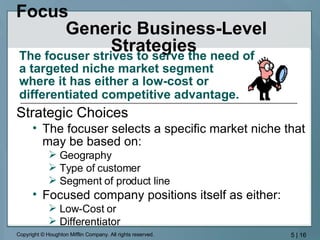 Focus  Generic Business-Level Strategies  The focuser strives to serve the need of a targeted niche market segment  where it has either a low-cost or  differentiated competitive advantage.   Strategic Choices The focuser selects a specific market niche that may be based on: Geography Type of customer Segment of product line Focused company positions itself as either: Low-Cost or Differentiator 