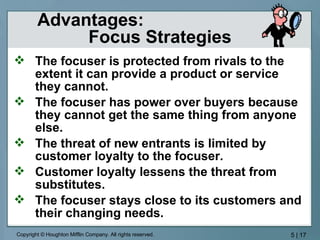 Advantages:  Focus Strategies The focuser is protected from rivals to the extent it can provide a product or service they cannot. The focuser has power over buyers because they cannot get the same thing from anyone else. The threat of new entrants is limited by customer loyalty to the focuser. Customer loyalty lessens the threat from substitutes. The focuser stays close to its customers and their changing needs. 