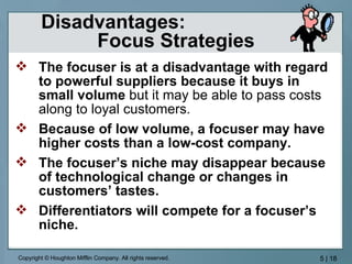 Disadvantages:  Focus Strategies The focuser is at a disadvantage with regard to powerful suppliers because it buys in small volume  but it may be able to pass costs along to loyal customers. Because of low volume, a focuser may have higher costs than a low-cost company. The focuser’s niche may disappear because of technological change or changes in customers’ tastes. Differentiators will compete for a focuser’s niche. 