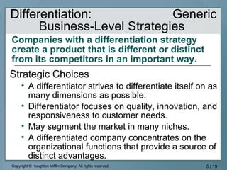 Companies with a differentiation strategy create a product that is different or distinct from its competitors in an important way.   Strategic Choices A differentiator strives to differentiate itself on as many dimensions as possible. Differentiator focuses on quality, innovation, and responsiveness to customer needs. May segment the market in many niches. A differentiated company concentrates on the organizational functions that provide a source of distinct advantages. Differentiation:  Generic Business-Level Strategies  