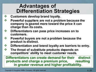 Advantages of  Differentiation Strategies Customers develop brand loyalty. Powerful suppliers are not a problem because the company is geared more toward the price it can charge than its costs. Differentiators can pass price increases on to customers. Powerful buyers are not a problem because the product is distinct. Differentiation and brand loyalty are barriers to entry. The threat of substitute products depends on competitors’ ability to meet customer needs. Differentiators can create demand for their  distinct products and charge a premium price,  resulting in greater revenue and higher profitability. 