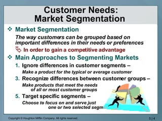 Customer Needs: Market Segmentation  Market Segmentation The way customers can be grouped based on important differences in their needs or preferences In order to gain a competitive advantage Main Approaches to Segmenting Markets Ignore differences in customer segments –  Make a product for the typical or average customer Recognize differences between customer groups –  Make products that meet the needs  of all or most customer groups Target specific segments – Choose to focus on and serve just  one or two selected segment 