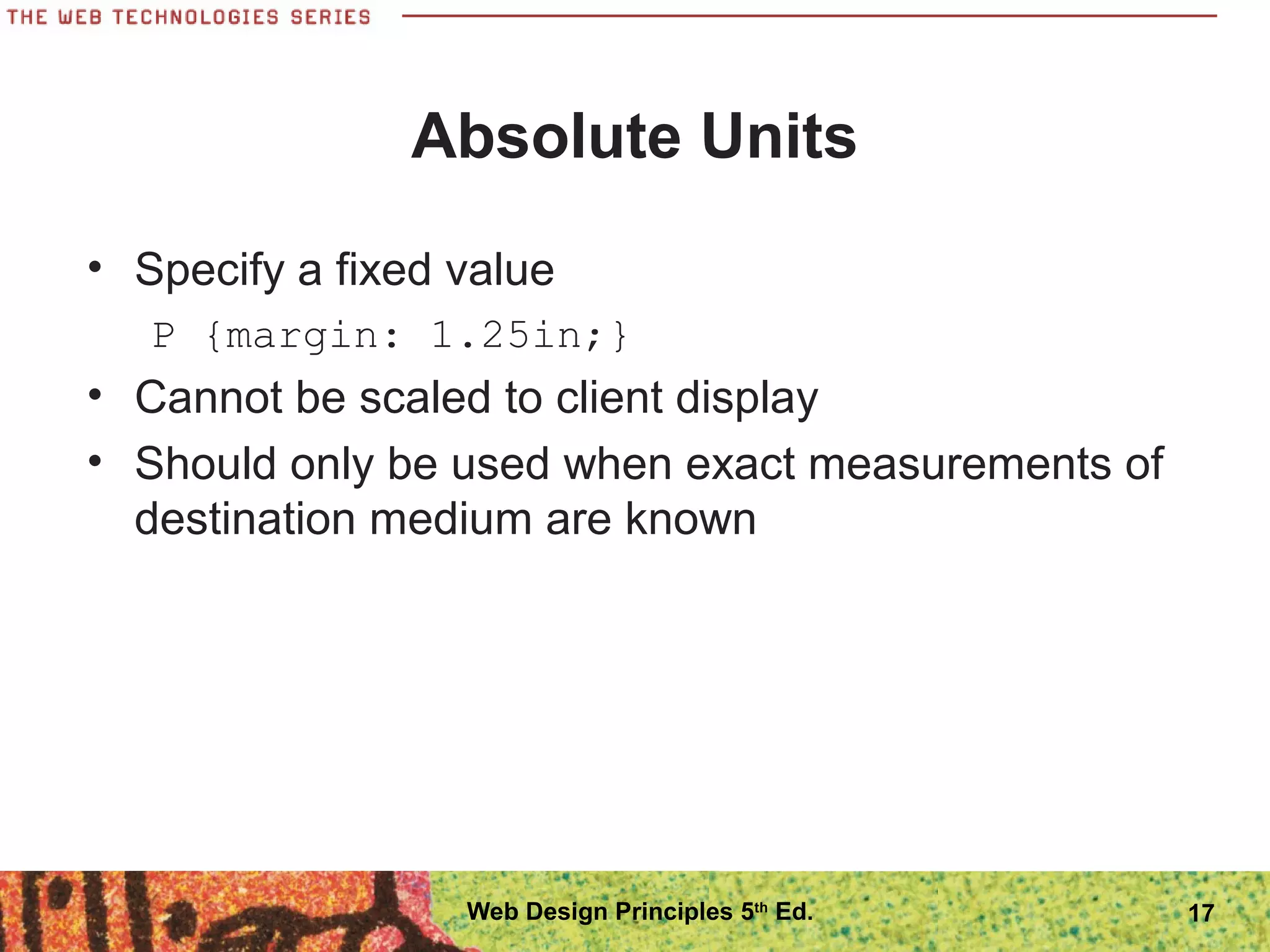 Absolute Units
• Specify a fixed value
P {margin: 1.25in;}
• Cannot be scaled to client display
• Should only be used when exact measurements of
destination medium are known
17Web Design Principles 5th
Ed.
 