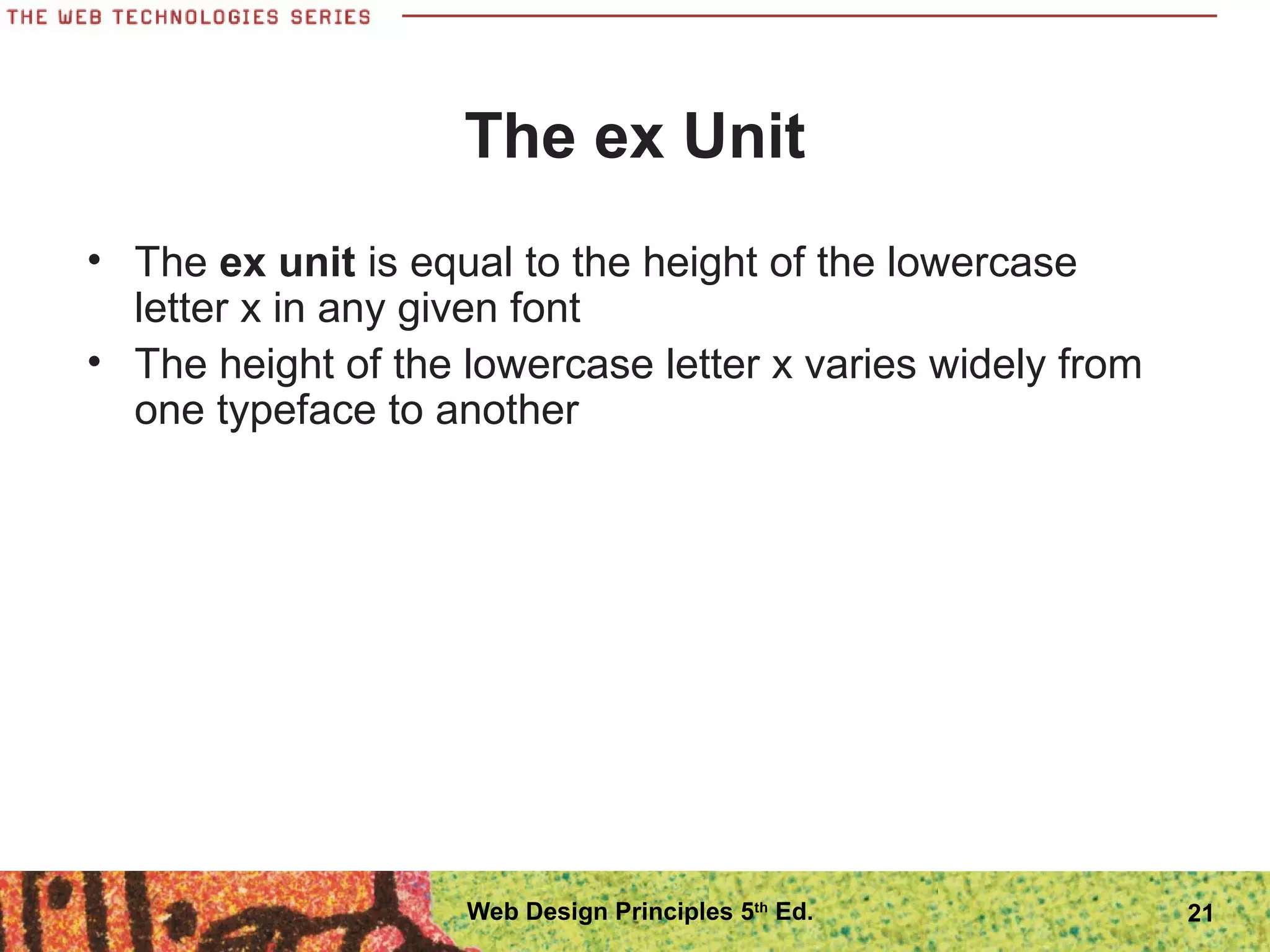 The ex Unit
• The ex unit is equal to the height of the lowercase
letter x in any given font
• The height of the lowercase letter x varies widely from
one typeface to another
21Web Design Principles 5th
Ed.
 