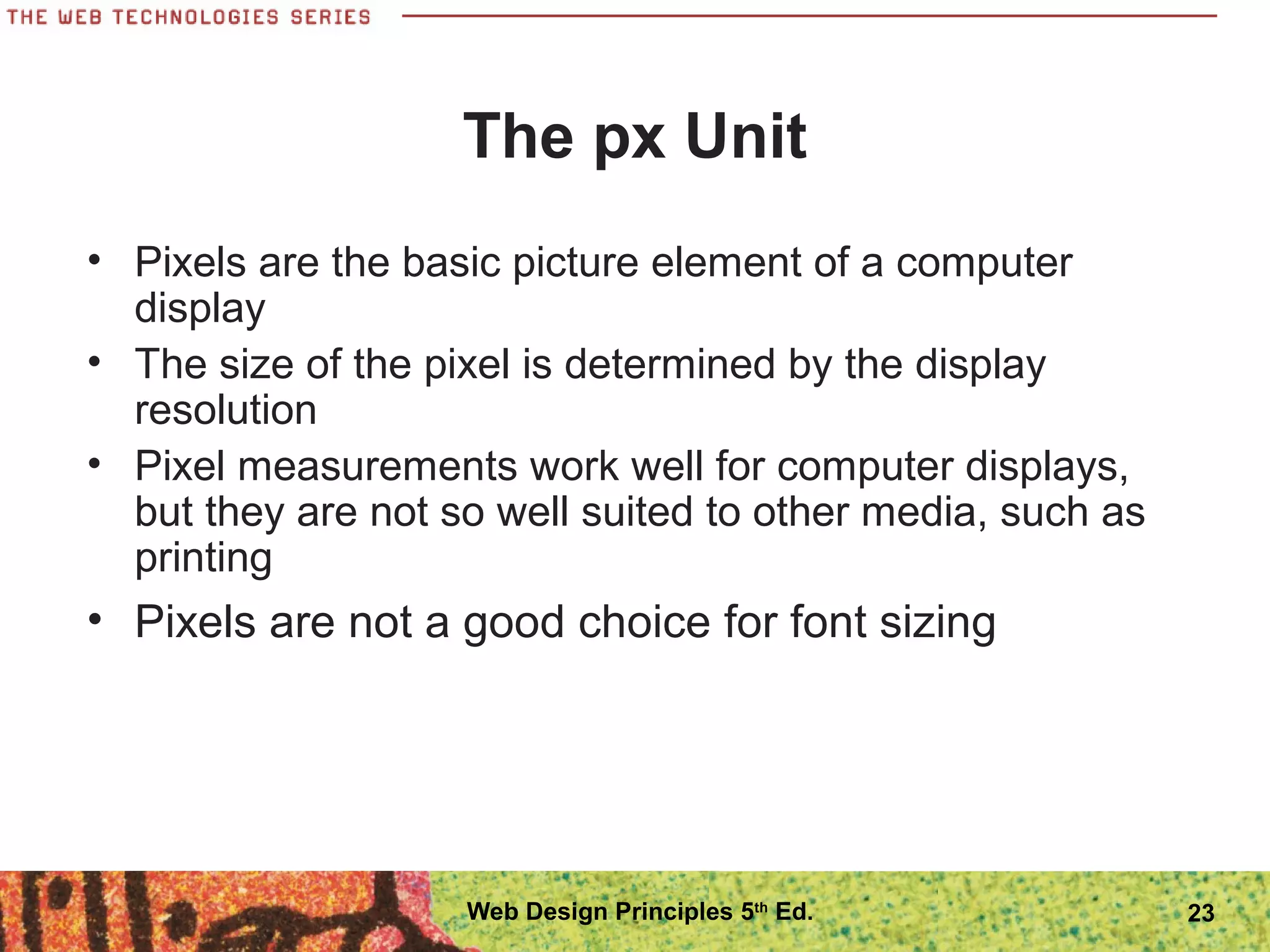 The px Unit
• Pixels are the basic picture element of a computer
display
• The size of the pixel is determined by the display
resolution
• Pixel measurements work well for computer displays,
but they are not so well suited to other media, such as
printing
• Pixels are not a good choice for font sizing
23Web Design Principles 5th
Ed.
 