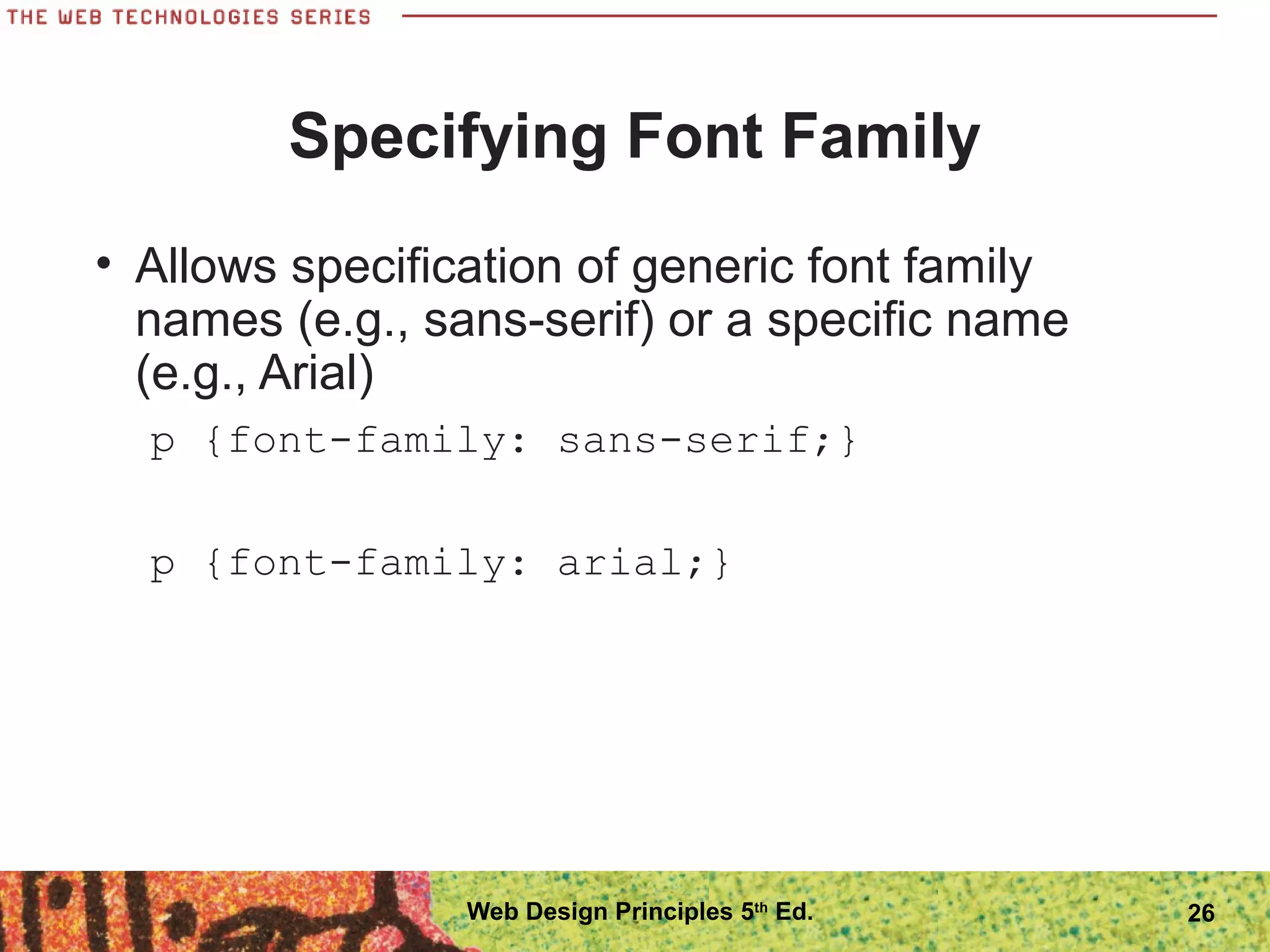 Specifying Font Family
• Allows specification of generic font family
names (e.g., sans-serif) or a specific name
(e.g., Arial)
p {font-family: sans-serif;}
p {font-family: arial;}
26Web Design Principles 5th
Ed.
 