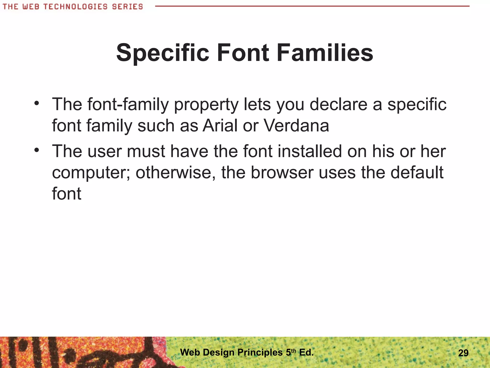 Specific Font Families
• The font-family property lets you declare a specific
font family such as Arial or Verdana
• The user must have the font installed on his or her
computer; otherwise, the browser uses the default
font
29Web Design Principles 5th
Ed.
 